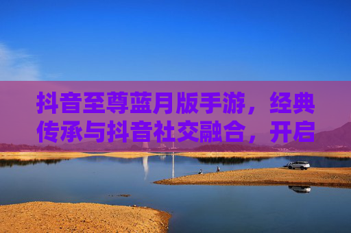 抖音至尊蓝月版手游，经典传承与抖音社交融合，开启你的热血冒险新篇章