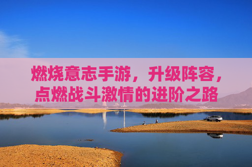 燃烧意志手游,升级阵容,点燃战斗激情的进阶之路