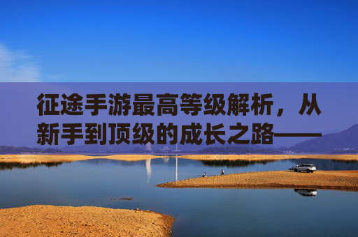 征途手游最高等级解析，从新手到顶级的成长之路——你离游戏巅峰还有多远？征途手游最高等级解析，从新手到顶级的成长之路，你离游戏巅峰还有多远？