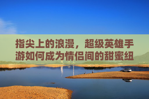 指尖上的浪漫,超级英雄手游如何成为情侣间的甜蜜纽带