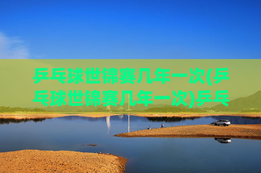 乒乓球世锦赛几年一次(乒乓球世锦赛几年一次)乒乓球世锦赛几年一次