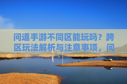 问道手游不同区能玩吗?跨区玩法解析与注意事项,问道手游不同区能玩吗?跨区玩法解析与注意事项