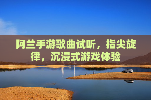 阿兰手游歌曲试听,指尖旋律,沉浸式游戏体验