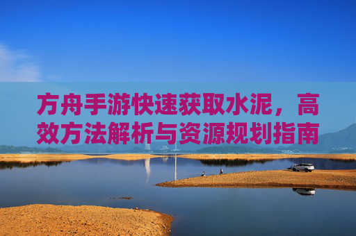 方舟手游快速获取水泥，高效方法解析与资源规划指南