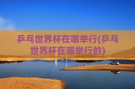 乒乓世界杯在哪举行(乒乓世界杯在哪举行的)