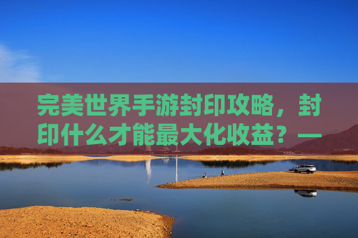 完美世界手游封印攻略,封印什么才能最大化收益?——从稀有BOSS到上古遗迹的封印选择指南