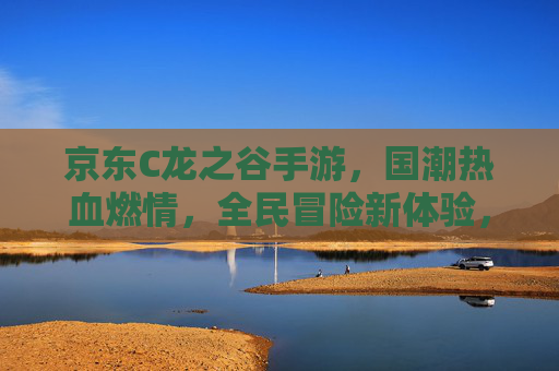 京东C龙之谷手游,国潮热血燃情,全民冒险新体验,京东C龙之谷手游,国潮热血燃情,全民冒险新体验