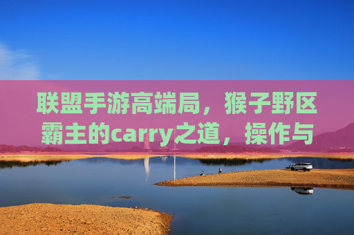联盟手游高端局,猴子野区霸主的carry之道,操作与策略的完美融合