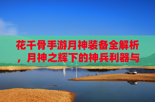 花千骨手游月神装备全解析,月神之辉下的神兵利器与养成策略,花千骨手游月神装备全解析,神兵利器与养成策略解析