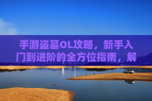 手游盗墓OL攻略,新手入门到进阶的全方位指南,解锁古墓秘境与神秘宝藏