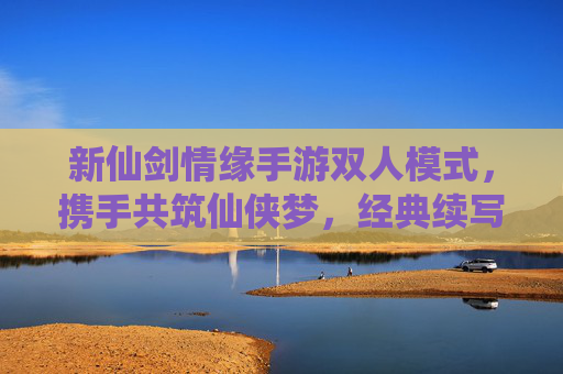 新仙剑情缘手游双人模式,携手共筑仙侠梦,经典续写新篇章