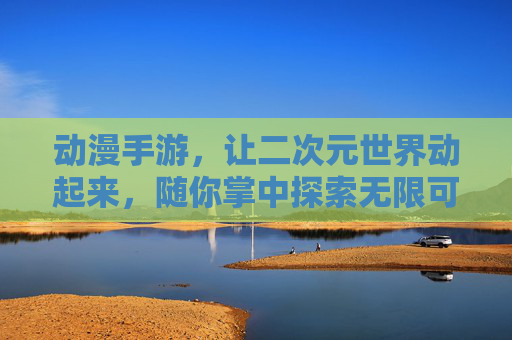 动漫手游,让二次元世界动起来,随你掌中探索无限可能,动漫手游,让二次元世界动起来,随你掌中探索无限可能