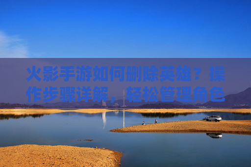 火影手游如何删除英雄?操作步骤详解,轻松管理角色库,火影手游如何删除英雄?操作步骤详解,轻松管理角色库