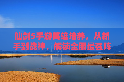 仙剑5手游英雄培养，从新手到战神，解锁全服最强阵容的秘籍，仙剑5手游英雄培养秘籍，从新手到战神，解锁全服最强阵容