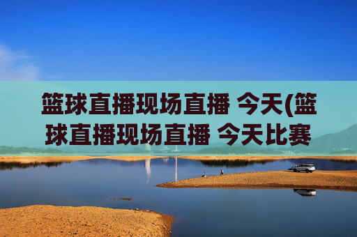 篮球直播现场直播 今天(篮球直播现场直播 今天比赛)