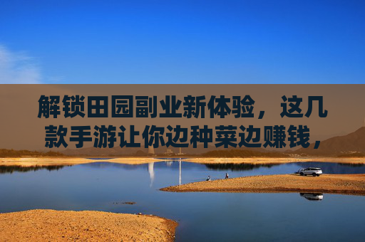 解锁田园副业新体验，这几款手游让你边种菜边赚钱，轻松实现数字农业的趣味与收益