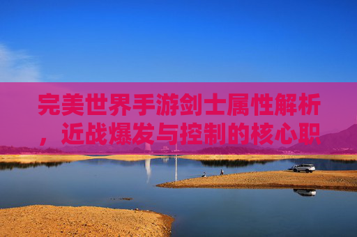 完美世界手游剑士属性解析,近战爆发与控制的核心职业深度解析