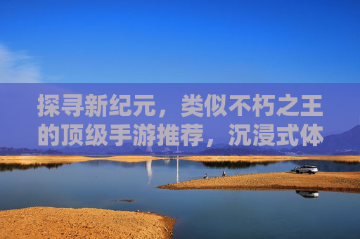 探寻新纪元，类似不朽之王的顶级手游推荐，沉浸式体验史诗级冒险！