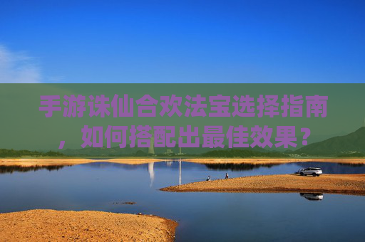 手游诛仙合欢法宝选择指南,如何搭配出最佳效果?