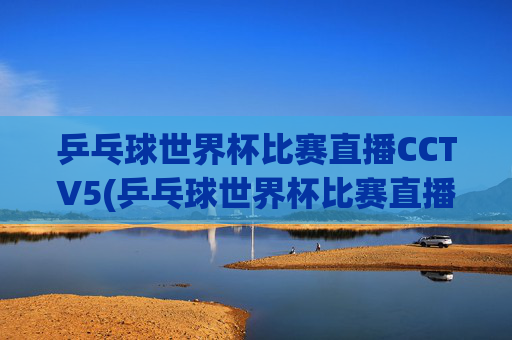 乒乓球世界杯比赛直播CCTV5(乒乓球世界杯比赛直播视频)乒乓球世界杯比赛直播CCTV5，官方赛事直播视频