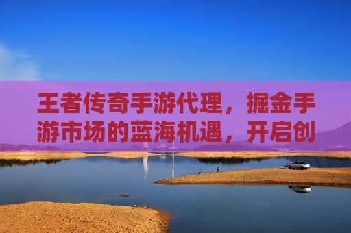 王者传奇手游代理,掘金手游市场的蓝海机遇,开启创业新篇章
