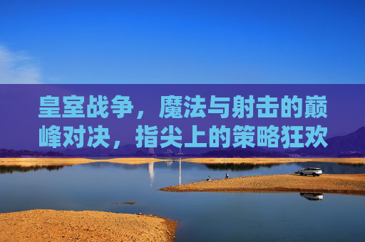 皇室战争,魔法与射击的巅峰对决,指尖上的策略狂欢——魔法射击手游的极致体验