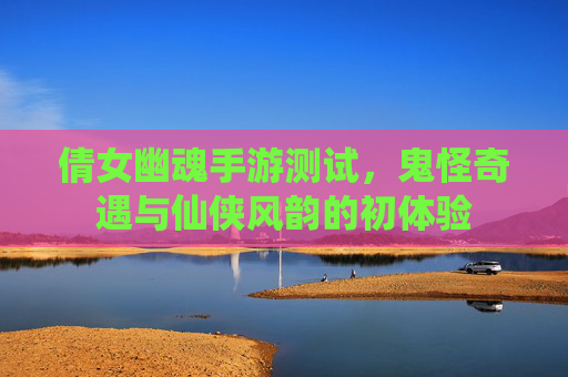 倩女幽魂手游测试,鬼怪奇遇与仙侠风韵的初体验