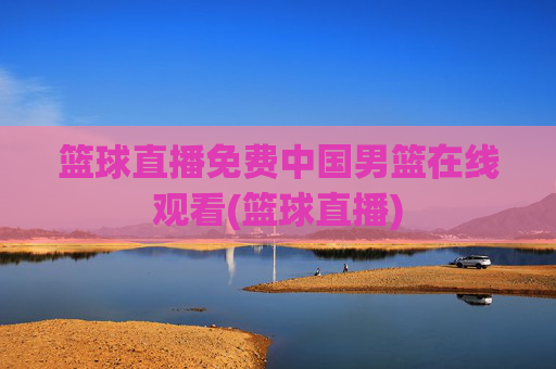 篮球直播免费中国男篮在线观看(篮球直播)