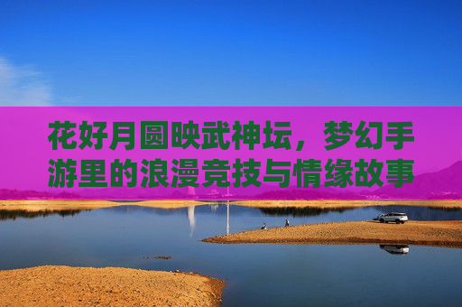 花好月圆映武神坛,梦幻手游里的浪漫竞技与情缘故事,花好月圆映武神坛,梦幻手游里的浪漫竞技与情缘故事