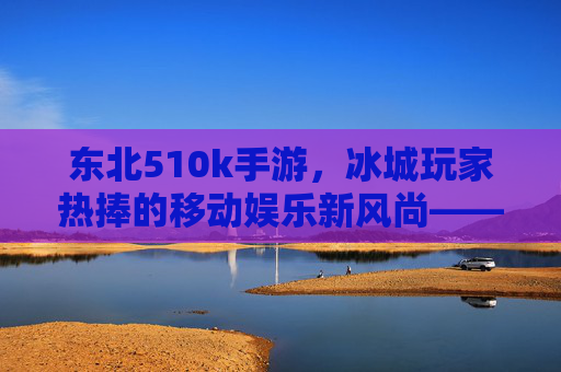 东北510k手游,冰城玩家热捧的移动娱乐新风尚——解析其流行背后的文化密码与社交价值