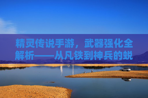 精灵传说手游,武器强化全解析——从凡铁到神兵的蜕变之路,精灵传说手游,武器强化全解析——从凡铁到神兵的蜕变之路