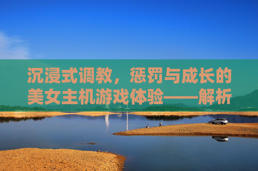 沉浸式调教,惩罚与成长的美女主机游戏体验——解析调教惩罚美女手游的魅力与玩法,沉浸式调教,惩罚与成长的美女主机游戏体验——解析调教惩罚美女手游的魅力与玩法