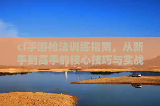 cf手游枪法训练指南，从新手到高手的核心技巧与实战策略，CF手游枪法训练指南，从新手到高手的核心技巧与实战策略