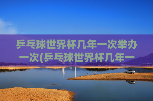 乒乓球世界杯几年一次举办一次(乒乓球世界杯几年一次举办一次)