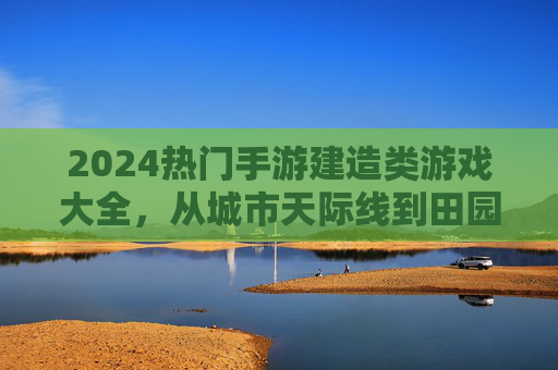 2024热门手游建造类游戏大全,从城市天际线到田园生活,解锁你的建造梦想,2024热门建造类手游大全,从城市天际线到田园生活,解锁你的建造梦想