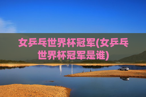 女乒乓世界杯冠军(女乒乓世界杯冠军是谁)