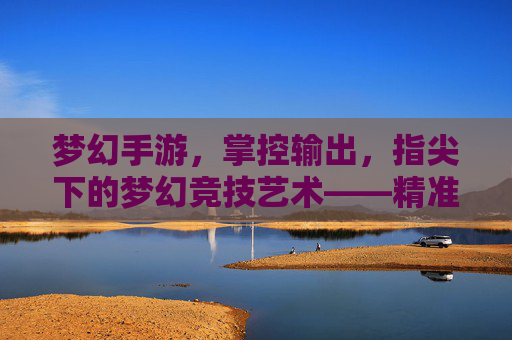 梦幻手游,掌控输出,指尖下的梦幻竞技艺术——精准控制与输出节奏的完美融合,梦幻手游,掌控输出,指尖下的梦幻竞技艺术——精准控制与输出节奏的完美融合