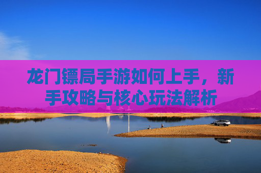 龙门镖局手游如何上手，新手攻略与核心玩法解析