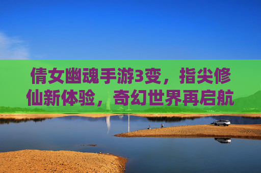 倩女幽魂手游3变，指尖修仙新体验，奇幻世界再启航——游戏版本升级的深度解析与玩家视角，倩女幽魂手游3变，指尖修仙新体验，奇幻世界再启航——游戏版本升级的深度解析与玩家视角