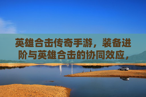 英雄合击传奇手游，装备进阶与英雄合击的协同效应，铸就传奇战神之路，英雄合击传奇手游，装备进阶与合击协同效应，铸就传奇战神之路