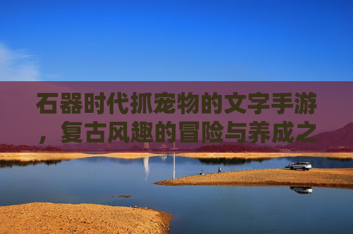 石器时代抓宠物的文字手游,复古风趣的冒险与养成之旅,石器时代抓宠物的复古风趣文字手游,冒险与养成之旅