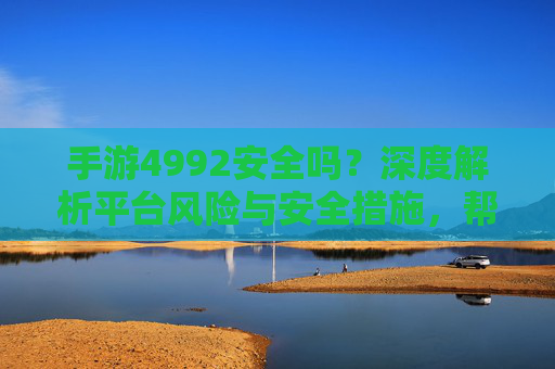 手游4992安全吗？深度解析平台风险与安全措施，帮你判断是否值得信赖，手游4992安全吗？深度解析平台风险与安全措施，帮你判断是否值得信赖