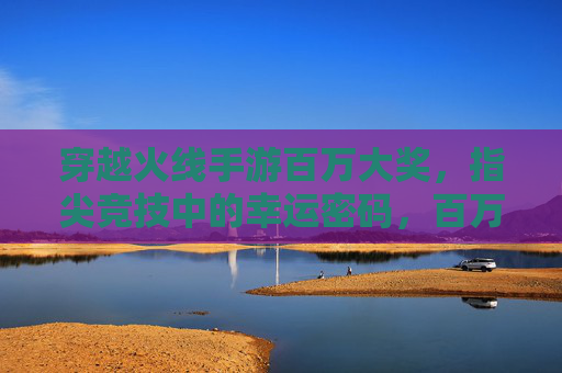 穿越火线手游百万大奖,指尖竞技中的幸运密码,百万奖金等你解锁,穿越火线手游百万大奖,指尖竞技中的幸运密码,百万奖金等你解锁