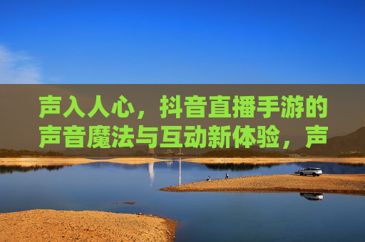 声入人心,抖音直播手游的声音魔法与互动新体验,声入人心,抖音直播手游的声音魔法与互动新体验