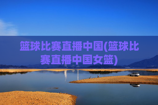 篮球比赛直播中国(篮球比赛直播中国女篮)