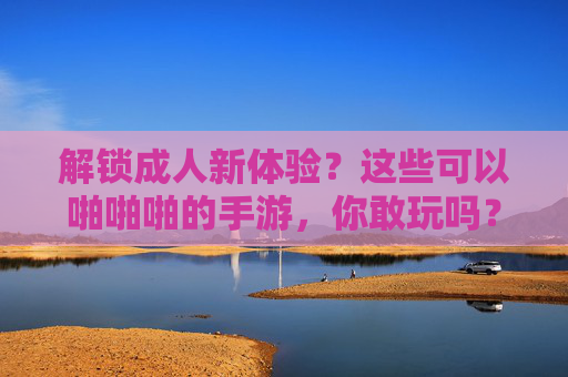 解锁成人新体验？这些可以啪啪啪的手游，你敢玩吗？——探秘互动性极强的成人向手游市场，解锁成人新体验？这些可以啪啪啪的手游，你敢玩吗？——探秘互动性极强的成人向手游市场