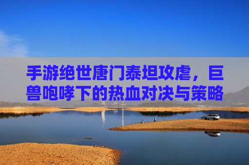手游绝世唐门泰坦攻虐，巨兽咆哮下的热血对决与策略博弈，手游绝世唐门泰坦攻虐，巨兽咆哮中的热血对决与策略博弈