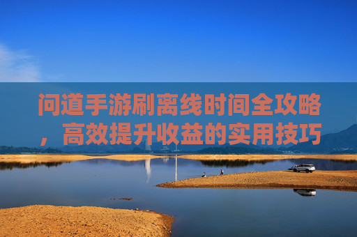 问道手游刷离线时间全攻略,高效提升收益的实用技巧,问道手游刷离线时间全攻略,高效提升收益的实用技巧