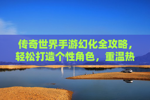 传奇世界手游幻化全攻略，轻松打造个性角色，重温热血传奇！传奇世界手游幻化全攻略，轻松打造个性角色，重温热血传奇！