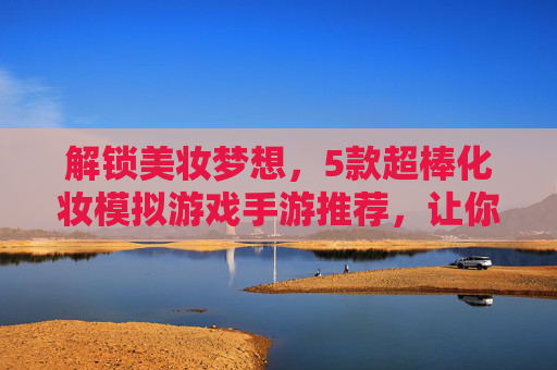 解锁美妆梦想，5款超棒化妆模拟游戏手游推荐，让你在家也能玩转时尚！解锁美妆梦想，5款超棒化妆模拟游戏手游推荐，让你在家也能玩转时尚！
